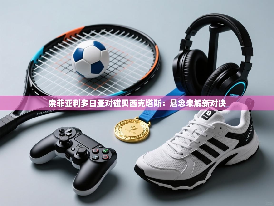 索菲亚利多日亚对碰贝西克塔斯：悬念未解新对决  第2张