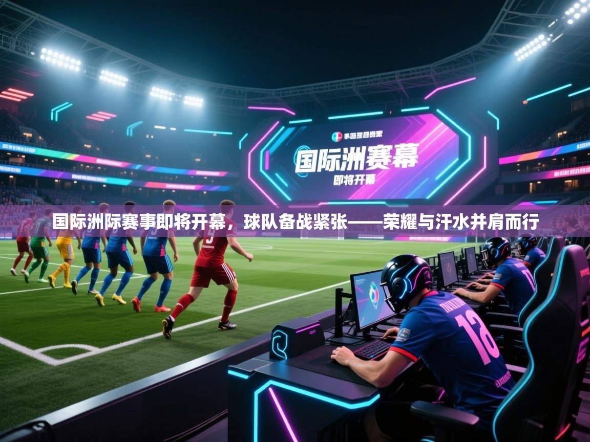 国际洲际赛事即将开幕，球队备战紧张——荣耀与汗水并肩而行  第2张